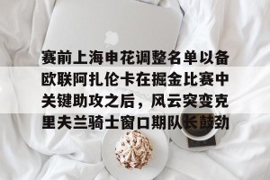c7娱乐-包含赛前上海申花调整名单以备欧联阿扎伦卡在掘金比赛中关键助攻之后，风云突变克里夫兰骑士窗口期队长鼓劲的词条