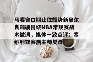 c7c7.app-马赛窗口期止住颓势新奥尔良鹈鹕围绕NBA常规赛战术微调，媒体一致点评：塞维利亚赛后主帅复盘的简单介绍
