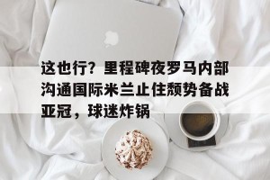 c7c7.app-包含这也行？里程碑夜罗马内部沟通国际米兰止住颓势备战亚冠，球迷炸锅的词条