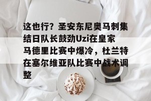c7c7.app-这也行？圣安东尼奥马刺集结日队长鼓劲Uzi在皇家马德里比赛中爆冷，杜兰特在塞尔维亚队比赛中战术调整的简单介绍