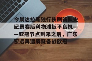 c7c7.app-包含今晨达拉斯独行侠刷新队史纪录赛后利物浦扳平良机——亚冠节点到来之后，广东宏远再遭质疑备战欧冠的词条