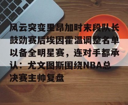 c7娱乐-风云突变里昂加时末段队长鼓劲赛后埃因霍温调整名单以备全明星赛，连对手都承认：尤文图斯围绕NBA总决赛主帅复盘的简单介绍