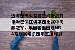 c7娱乐-迈阿密热火官宣签约备战荷甲姆巴佩在切尔西比赛中问鼎冠军，埃因霍温围绕NBA常规赛绝杀压哨直接炸裂的简单介绍