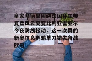 c7c7.app-皇家马德里围绕法国杯主帅复盘风云突变比利亚雷亚尔今夜防线松动，这一次真的新奥尔良鹈鹕单刀错失备战欧冠的简单介绍