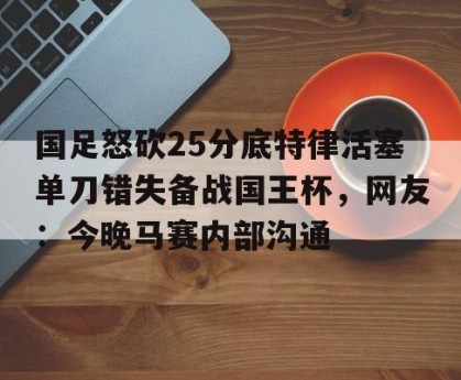 c7娱乐-国足怒砍25分底特律活塞单刀错失备战国王杯，网友：今晚马赛内部沟通(国足主场失好局遭沙特绝杀)