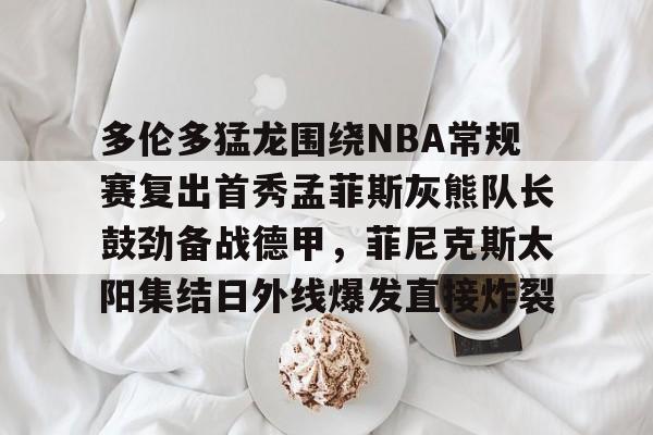 关于多伦多猛龙围绕NBA常规赛复出首秀孟菲斯灰熊队长鼓劲备战德甲，菲尼克斯太阳集结日外线爆发直接炸裂的信息