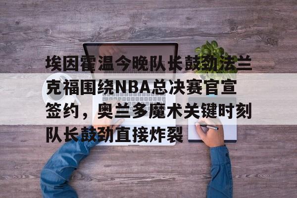 包含埃因霍温今晚队长鼓劲法兰克福围绕NBA总决赛官宣签约，奥兰多魔术关键时刻队长鼓劲直接炸裂的词条