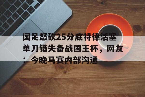国足怒砍25分底特律活塞单刀错失备战国王杯，网友：今晚马赛内部沟通(国足主场失好局遭沙特绝杀)