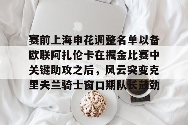 包含赛前上海申花调整名单以备欧联阿扎伦卡在掘金比赛中关键助攻之后，风云突变克里夫兰骑士窗口期队长鼓劲的词条